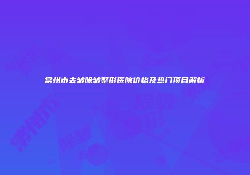 常州市去皱除皱整形医院价格及热门项目解析