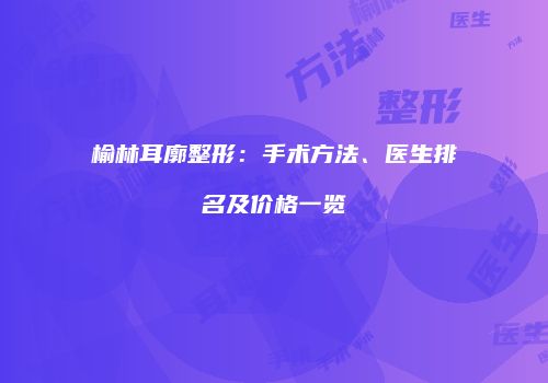 榆林耳廓整形：手术方法、医生排名及价格一览