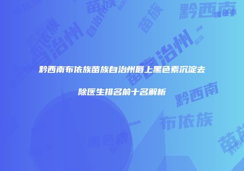 黔西南布依族苗族自治州唇上黑色素沉淀去除医生排名前十名解析