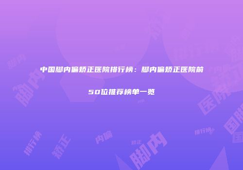 中国脚内偏矫正医院排行榜：脚内偏矫正医院前50位推荐榜单一览