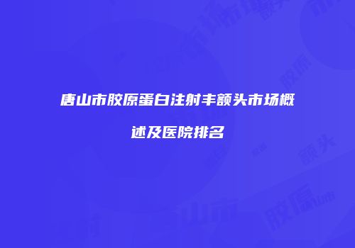 唐山市胶原蛋白注射丰额头市场概述及医院排名