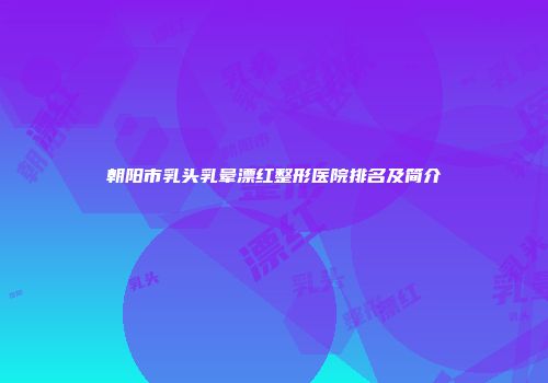 朝阳市乳头乳晕漂红整形医院排名及简介