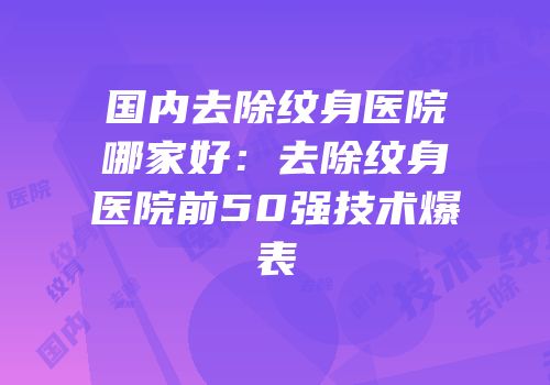 国内去除纹身医院哪家好：去除纹身医院前50强技术爆表