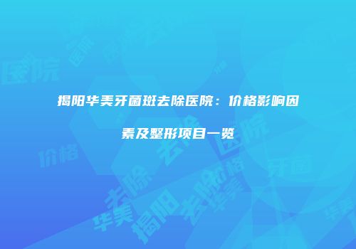 揭阳华美牙菌斑去除医院：价格影响因素及整形项目一览