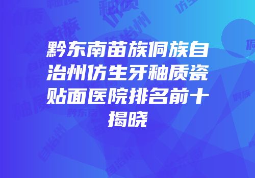黔东南苗族侗族自治州仿生牙釉质瓷贴面医院排名前十揭晓