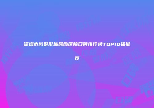 深圳市微整形玻尿酸医院口碑排行榜TOP10强推荐