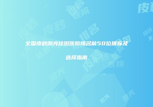 全国皮秒激光祛斑医院排名前50位推荐及选择指南