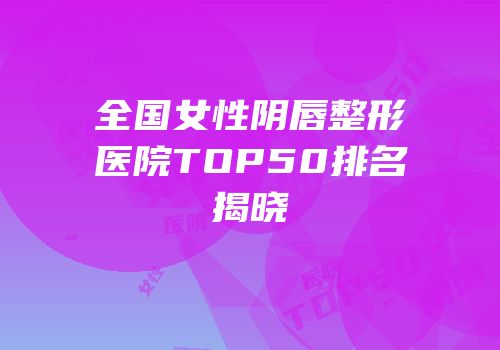 全国女性阴唇整形医院TOP50排名揭晓