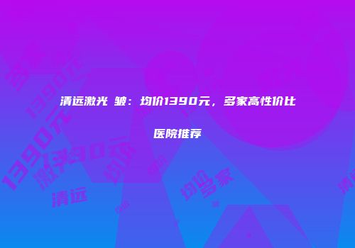 清远激光袪皱：均价1390元，多家高性价比医院推荐