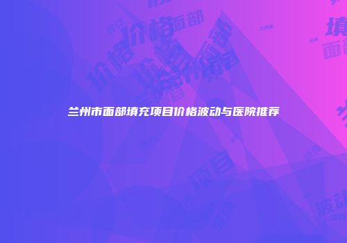 兰州市面部填充项目价格波动与医院推荐