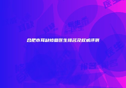 合肥市耳缺修复医生排名及权威评测