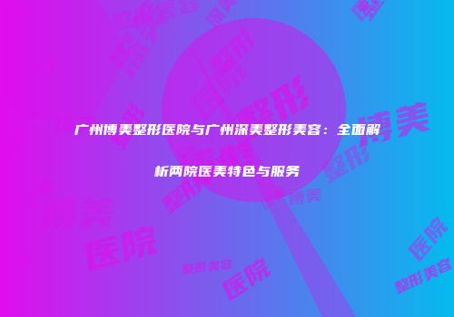 广州博美整形医院与广州深美整形美容：全面解析两院医美特色与服务