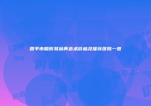 四平市畸形耳朵再造术价格及推荐医院一览