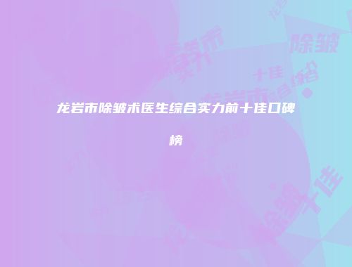 龙岩市除皱术医生综合实力前十佳口碑榜