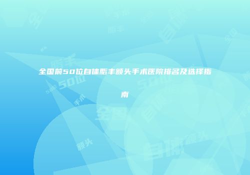 全国前50位自体脂丰额头手术医院排名及选择指南