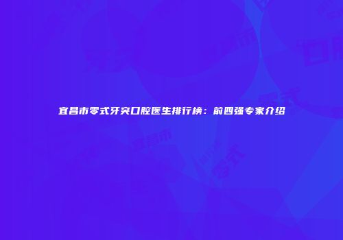 宜昌市零式牙突口腔医生排行榜：前四强专家介绍
