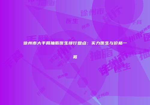 徐州市大手臂抽脂医生排行盘点：实力医生与价格一览