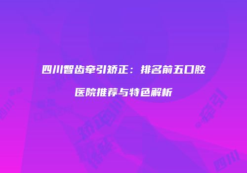 四川智齿牵引矫正：排名前五口腔医院推荐与特色解析