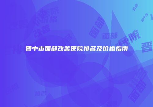 晋中市面部改善医院排名及价格指南