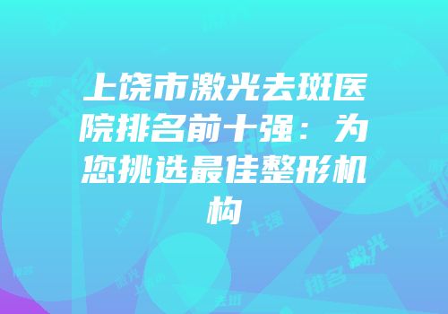 上饶市激光去斑医院排名前十强：为您挑选最佳整形机构
