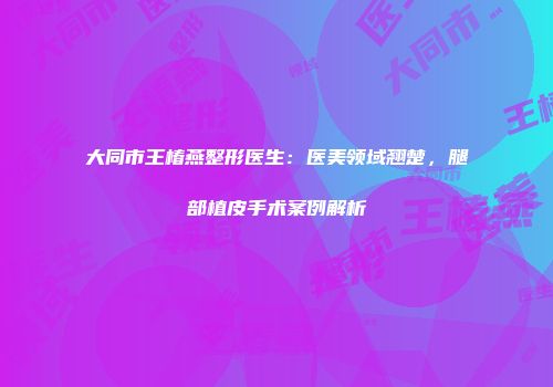 大同市王椿燕整形医生：医美领域翘楚，腿部植皮手术案例解析