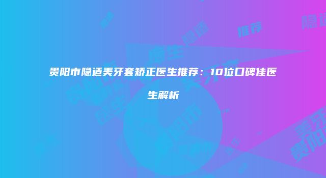 贵阳市隐适美牙套矫正医生推荐：10位口碑佳医生解析