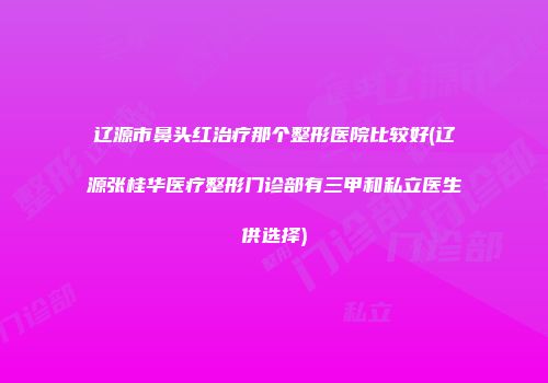 辽源市鼻头红治疗那个整形医院比较好(辽源张桂华医疗整形门诊部有三甲和私立医生供选择)