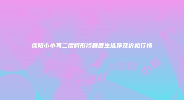 绵阳市小耳二度畸形修复医生推荐及价格行情