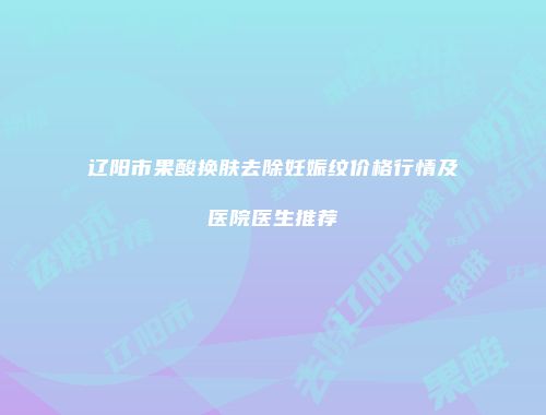 辽阳市果酸换肤去除妊娠纹价格行情及医院医生推荐