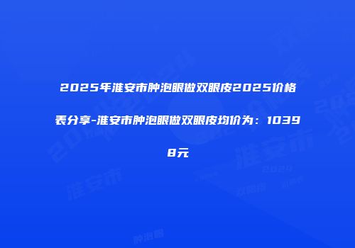 2025年淮安市肿泡眼做双眼皮2025价格表分享-淮安市肿泡眼做双眼皮均价为：10398元