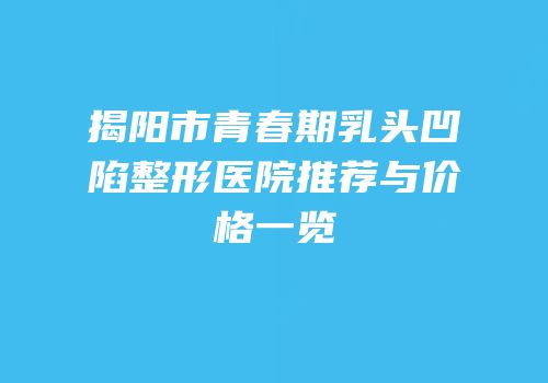 揭阳市青春期乳头凹陷整形医院推荐与价格一览