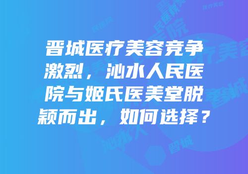 晋城医疗美容竞争激烈，沁水人民医院与姬氏医美堂脱颖而出，如何选择？