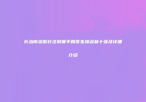 长治市溶脂针注射瘦手臂医生排名前十强及详细介绍