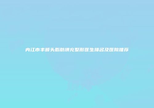 内江市丰额头脂肪填充整形医生排名及医院推荐
