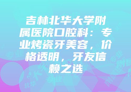 吉林北华大学附属医院口腔科：专业烤瓷牙美容，价格透明，牙友信赖之选