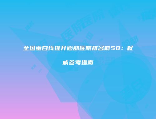 全国蛋白线提升脸部医院排名前50：权威参考指南