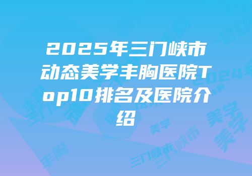 2025年三门峡市动态美学丰胸医院Top10排名及医院介绍