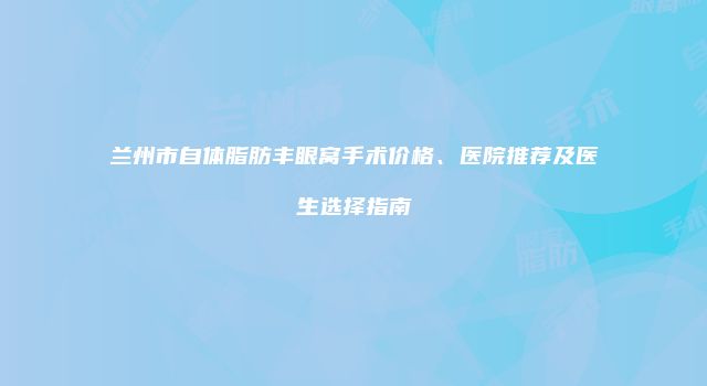 兰州市自体脂肪丰眼窝手术价格、医院推荐及医生选择指南