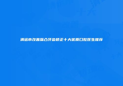 清远市改善嘴凸牙齿矫正十大优质口腔医生推荐
