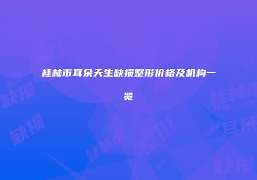 桂林市耳朵天生缺损整形价格及机构一览