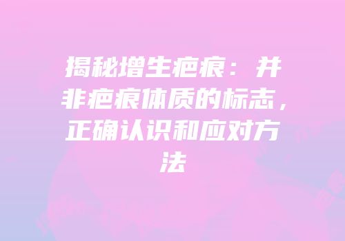 揭秘增生疤痕：并非疤痕体质的标志，正确认识和应对方法