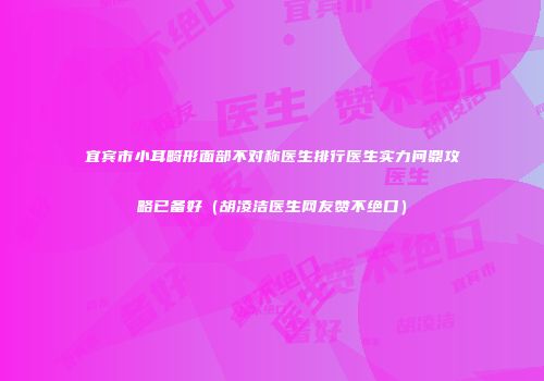 宜宾市小耳畸形面部不对称医生排行医生实力问鼎攻略已备好（胡凌洁医生网友赞不绝口）