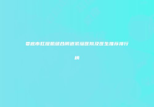 娄底市肛提肌缝合阴道紧缩医院及医生推荐排行榜