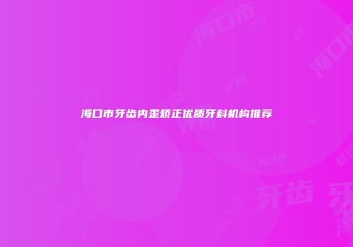 海口市牙齿内歪矫正优质牙科机构推荐