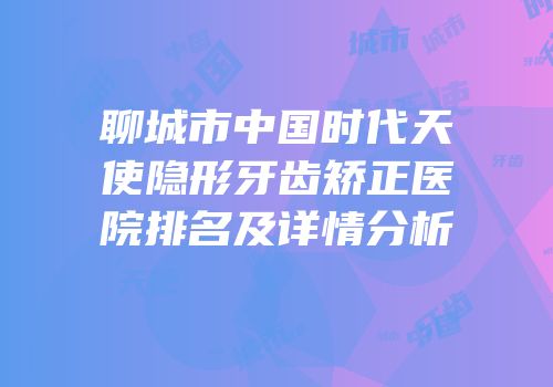 聊城市中国时代天使隐形牙齿矫正医院排名及详情分析