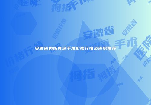 安徽省拇指再造手术价格行情及医院推荐