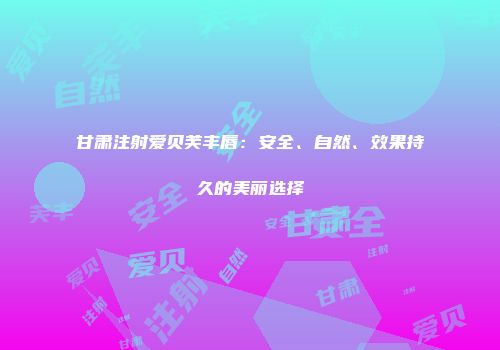 甘肃注射爱贝芙丰唇：安全、自然、效果持久的美丽选择