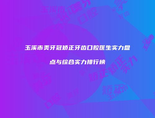 玉溪市美牙冠矫正牙齿口腔医生实力盘点与综合实力排行榜