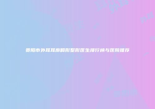 贵阳市外耳耳廓畸形整形医生排行榜与医院推荐