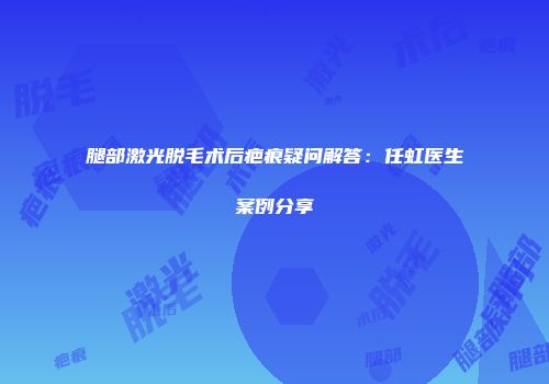 腿部激光脱毛术后疤痕疑问解答：任虹医生案例分享